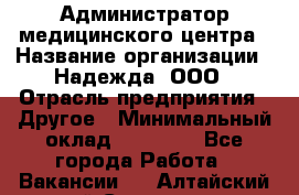 Администратор медицинского центра › Название организации ­ Надежда, ООО › Отрасль предприятия ­ Другое › Минимальный оклад ­ 30 000 - Все города Работа » Вакансии   . Алтайский край,Славгород г.